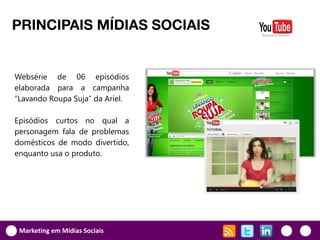 PRINCIPAIS MÍDIAS SOCIAIS


Websérie de 06 episódios
elaborada para a campanha
“Lavando Roupa Suja” da Ariel.

Episódios curtos no qual a
personagem fala de problemas
domésticos de modo divertido,
enquanto usa o produto.




 Marketing em Mídias Sociais
 