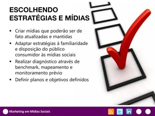 ESCOLHENDO
ESTRATÉGIAS E MÍDIAS
 Criar mídias que poderão ser de
  fato atualizadas e mantidas
 Adaptar estratégias à familiaridade
  e disposição do público
  consumidor às mídias sociais
 Realizar diagnóstico através de
  benchmark, mapeamento e
  monitoramento prévio
 Definir planos e objetivos definidos




Marketing em Mídias Sociais
 