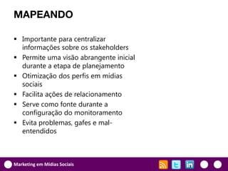 MAPEANDO

 Importante para centralizar
  informações sobre os stakeholders
 Permite uma visão abrangente inicial
  durante a etapa de planejamento
 Otimização dos perfis em mídias
  sociais
 Facilita ações de relacionamento
 Serve como fonte durante a
  configuração do monitoramento
 Evita problemas, gafes e mal-
  entendidos



Marketing em Mídias Sociais
 