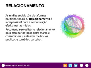 RELACIONAMENTO

As mídias sociais são plataformas
multidirecionais. O Relacionamento é
indispensável para a comunicação
efetiva nestas mídias.
Recomenda-se utilizar o relacionamento
para estreitar os laços entre marca e
consumidores, entender melhor os
públicos e torná-los parceiros.




Marketing em Mídias Sociais
 