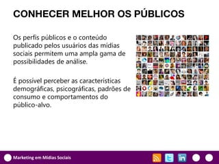 CONHECER MELHOR OS PÚBLICOS

Os perfis públicos e o conteúdo
publicado pelos usuários das mídias
sociais permitem uma ampla gama de
possibilidades de análise.

É possível perceber as características
demográficas, psicográficas, padrões de
consumo e comportamentos do
público-alvo.




Marketing em Mídias Sociais
 