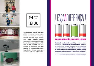 No Museu Belas Artes de São Paulo 
(MUBA), arte e design encontram-se para 
inspirar e se tornarem referência. Já 
passaram pelo MUBA peças assinadas 
pelos Irmãos Campana, Marcelo 
Rosenbaum, Fernando Jaeger e Philippe 
Starck, além de exposições como “30 
anos do SBT” e “BA88”, com peças 
assinadas por profissionais como Dani 
Calabres, Vic Meirelles, Felipe Protti, 
Felipe Diniz e Mariana Galasso para 
comemorar os 88 anos da Belas Artes. 
Vic Meirelles - Exposição - BA88 A dimensão poética da gravura contemporânea 
Exposição 
Exposição - Pensamento Circular Exposição - Pensamento Circular Exposição - Cara Lavada 
PÓS-GRADUAÇÃO E CURSOS LIVRES 
Atualização profissional, networking e continuidade dos 
estudos com a qualidade de ensino da Belas Artes são 
parte essencial da formação dos alunos. A Pós-Graduação já 
recebeu a visita do blogueiro Kadu Dantas, primeiro a entrar 
no grupo do F*Hits, e da Santté Estilo, um dos maiores 
Instagrams do Brasil, assinou o Curso Livre “Instaglam”. 
Mais informações: www.belasartes.br/cursoslivres | www.belasartes.br/pos 
C 
M 
Y 
CM 
MY 
CY 
CMY 
K 
 