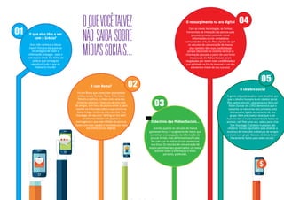 O ressurgimento na era digital 
Com as novas tecnologias, as formas 
horizontais de interação (de pessoa para 
pessoa) tornaram possível trocar 
informações e criar verdadeiras 
comunidades virtuais. Mais rápidas do que 
os veículos de comunicação de massa, 
elas também têm mais credibilidade 
porque não estão no sistema vertical (a 
informação passada a partir de uma fonte 
impessoal). As Mídias Sociais foram 
resgatadas por terem mais credibilidade e 
sua agilidade na Era da Internet é um dos 
elementos-chave de seu sucesso. 
O cérebro social 
A gente até pode explicar com detalhes por 
que o cérebro humano é um cérebro social. 
Mas vamos resumir: uma pesquisa feita por 
Robin Dunbar em 1992 demonstra que o 
tamanho do neocortex dos primatas está 
diretamente ligado ao tamanho de seu 
grupo. Nem precisamos dizer que o ser 
humano tem o maior neocortex de todos os 
animais, né? Mais uma vez, vale a pena citar 
Tom Standage: “Cérebros humanos são 
cérebros ‘sociais’, ajustados para analisar a 
mudança de intenções e alianças de amigos 
e rivais num grupo. Nossos cérebros foram 
literalmente feitos para redes sociais.” 
O declínio das Mídias Sociais... 
ocorreu quando os veículos de massa 
ganharam força. O surgimento de meios que 
permitiam a propagação da informação de 
poucas fontes, mas de forma massificada, 
fez com que as mídias sociais perdessem 
sua força. Os veículos de comunicação de 
massa permitiam aos governantes um maior 
domínio sobre a informação e eram, 
portanto, preferidos. 
O QUE VOCÊ TALVEZ 
NÃO SAIBA SOBRE 
MÍDIAS SOCIAIS... 
C 
M 
Y 
CM 
MY 
CY 
CMY 
K 
E com Roma? 
Foi em Roma que começaram as primeiras 
mídias sociais formais. Marco Túlio Cícero, 
filósofo e político, é citado como uma das 
primeiras pessoas a fazer uso de uma rede 
de amigos, com troca de papiros entre si, para 
manter-se informado sobre o que ocorria na 
Roma Antiga. Conforme cita o escritor Tom 
Standage, em seu livro “Writing on the Wall”, 
os romanos faziam com papiros e 
mensageiros o que hoje milhões de pessoas 
fazem com mais rapidez e facilidade por meio 
das mídias sociais digitais. 
O que elas têm a ver 
com a Grécia? 
Você não conhece a deusa 
Fama? Pois era ela quem se 
encarregava de fazer a 
informação propagar – para o 
bem e para o mal. Ela tinha um 
palácio que conseguia 
reproduzir tudo o que se 
falava no mundo! 
 