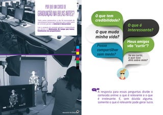 POR QUE UM CURSO DE 
GRADUAÇÃO NA BELAS ARTES? 
Todos somos testemunhas e não há necessidade de 
uma pesquisa formal para sabermos que a maior parte 
do conteúdo gerado na internet é descartável. 
Com o aumento do conteúdo gerado e compartilhado 
por minuto e a diminuição do tempo que temos, 
fatalmente nos perguntamos: 
espaço 84 
laboratório de fotografia 
O que tem 
credibilidade? 
O que muda 
minha vida? 
O que é 
interessante? 
Meus amigos 
Posso vão “curtir”? 
compartilhar 
sem medo? Se eu curtir, 
o que isso 
dirá sobre mim? 
(Entre outras questões.) 
A resposta para essas perguntas divide o 
conteúdo online: o que é relevante e o que 
é irrelevante. E, sem dúvida alguma, 
somente o que é relevante pode gerar lucro. 
C 
M 
Y 
CM 
MY 
CY 
CMY 
K 
 