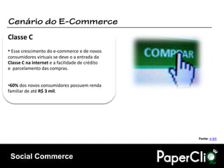 Classe C
• Esse crescimento do e-commerce e de novos
consumidores virtuais se deve o a entrada da
Classe C na internet e a facilidade de crédito
e parcelamento das compras.


•60% dos novos consumidores possuem renda
familiar de até R$ 3 mil.




                                                 Fonte: e-bit




 Social Commerce
 