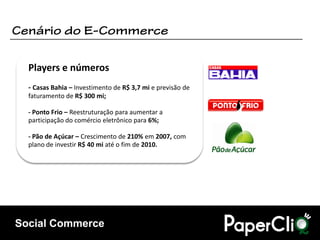 Players e números
  - Casas Bahia – Investimento de R$ 3,7 mi e previsão de
  faturamento de R$ 300 mi;

  - Ponto Frio – Reestruturação para aumentar a
  participação do comércio eletrônico para 6%;

  - Pão de Açúcar – Crescimento de 210% em 2007, com
  plano de investir R$ 40 mi até o fim de 2010.




Social Commerce
 