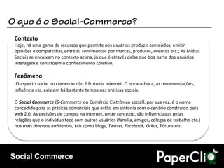 Contexto
Hoje, há uma gama de recursos que permite aos usuários produzir conteúdos, emitir
opiniões e compartilhar, entre si, sentimentos por marcas, produtos, eventos etc.; As Mídias
Sociais se encaixam no contexto acima, já que é através delas que boa parte dos usuários
interagem e constroem o conhecimento coletivo;

Fenômeno
 O aspecto social no comércio não é fruto da internet. O boca-a-boca, as recomendações,
influência etc. existem há bastante tempo nas práticas sociais.

O Social Commerce (S-Commerce ou Comércio Eletrônico social), por sua vez, é o nome
concedido para as práticas comerciais que estão em sintonia com o cenário construído pela
web 2.0. As decisões de compra na internet, neste contexto, são influenciadas pelas
relações que o indivíduo tece com outros usuários (família, amigos, colegas de trabalho etc.)
nos mais diversos ambientes, tais como blogs, Twitter, Facebook, Orkut, Fóruns etc.




Social Commerce
 