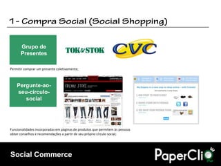 Grupo de
      Presentes

Permitir comprar um presente coletivamente;



    Pergunte-ao-
    seu-círculo-
       social




Funcionalidades incorporadas em páginas de produtos que permitem às pessoas
obter conselhos e recomendações a partir de seu próprio círculo social;




Social Commerce
 
