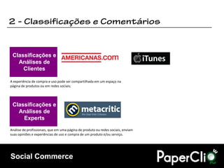 Classificações e
   Análises de
     Clientes

A experiência de compra e uso pode ser compartilhada em um espaço na
página de produtos ou em redes sociais;




 Classificações e
   Análises de
     Experts
Análise de profissionais, que em uma página de produto ou redes sociais, enviam
suas opiniões e experiências de uso e compra de um produto e/ou serviço.




Social Commerce
 