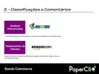 Análises
    Patrocinadas

 Comentários feitos por especialistas ou empresas em plataformas de mídias sociais;




 Testemunhos de
     Clientes

Relatos de clientes, em geral, publicados em páginas de produtos, blogs ou fóruns,
permitindo discussão.




Social Commerce
 