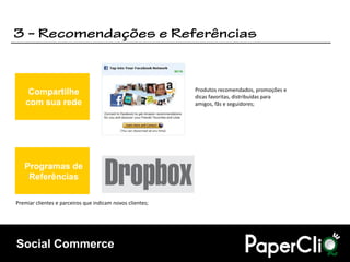 Compartilhe                                           Produtos recomendados, promoções e
                                                           dicas favoritas, distribuídas para
    com sua rede                                           amigos, fãs e seguidores;




   Programas de
    Referências

Premiar clientes e parceiros que indicam novos clientes;




Social Commerce
 
