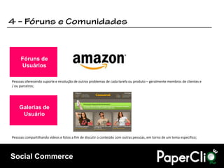 Fóruns de
     Usuários

Pessoas oferecendo suporte e resolução de outros problemas de cada tarefa ou produto – geralmente membros de clientes e
/ ou parceiros;




    Galerias de
     Usuário



Pessoas compartilhando vídeos e fotos a fim de discutir o conteúdo com outras pessoas, em torno de um tema específico;




Social Commerce
 