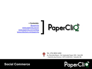 + Conteúdo:
                        @papercliq
             www.papercliq.com.br
        www.papercliq.com.br/blog
                                      [
       www.slideshare.net/papercliq




                                          Tel.: (71) 3013-1432
                                          Av. Tancredo Neves – Ed. Esplanada Tower, 939 – Sala 403
                                          – Caminho das Árvores | CEP 41.820-021 | Salvador-BA




Social Commerce
 