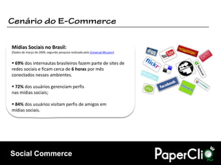 Mídias Sociais no Brasil:
(Dados de março de 2009, segundo pesquisa realizada pela Universal Mccann)


 69% dos internautas brasileiros fazem parte de sites de
redes sociais e ficam cerca de 6 horas por mês
conectados nesses ambientes.

 72% dos usuários gerenciam perfis
nas mídias sociais;

 84% dos usuários visitam perfis de amigos em
mídias sociais.




Social Commerce
 