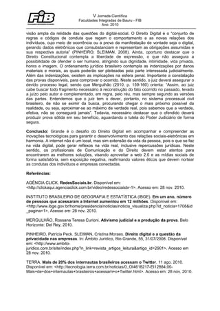 V Jornada Científica
                            Faculdades Integradas de Bauru - FIB
                                         Ano: 2010

visão ampla da relidade das questões do digital-social. O Direito Digital é o “conjunto de
regras e códigos de conduta que regem o comportamento e as novas relações dos
indivíduos, cujo meio de ocorrência ou a prova da manifestação de vontade seja o digital,
gerando dados eletrônicos que consubstanciam e representam as obrigações assumidas e
sua respectiva autoria” (PINHEIRO; SLEIMAN, 2008). Ainda, oportuno destacar que o
Direito Constitucional contempla a liberdade de expressão, o que não assegura a
possibilidade de ofender o ser humano, atingindo sua dignidade, intimidade, vida privada,
honra e imagem. O ordenamento jurídico brasileiro contempla as indenizações por danos
materiais e morais, as quais poderão ser pleiteadas pela parte interessada judicialmente.
Além das indenizações, existem as implicações na esfera penal. Importante a constatação
das provas disponíveis, para comprovar o ocorrido. Neste sentido, o juiz deverá assegurar o
devido processo legal, sendo que Mergulhão (2010, p. 159-160) orienta: “Assim, ao juiz
cabe buscar todo fragmento necessário à reconstrução do fato ocorrido no passado, levado
a juízo pelo autor e complementado, em regra, pelo réu, mas sempre segundo as versões
das partes. Entendemos que o juiz tem o dever, portanto, no sistema processual civil
brasileiro, de não se eximir da busca, procurando chegar o mais próximo possível da
realidade, ou seja, aproximar-se ao máximo da verdade real, pois sabemos que a verdade,
efetiva, não se conseguirá jamais”. Todavia, necessário destacar que o ofendido deverá
produzir prova sólida em seu benefício, aguardando a tutela do Poder Judiciário de forma
segura.

Conclusão: Grande é o desafio do Direito Digital em acompanhar e compreender as
inovações tecnológicas para garantir o desenvolvimento das relações sociais-eletrônicas em
harmonia. A internet não é um local, mas sim extensão da vida da pessoa, pois o que se faz
na vida digital, pode gerar reflexos na vida real, inclusive repercussões jurídicas. Neste
sentido, os profissionais de Comunicação e do Direito devem estar atentos para
encontrarem as melhores soluções, visando aproveitar a web 2.0 e as mídias sociais de
forma satisfatória, sem exposição negativa, reafirmando valores éticos que devem nortear
as condutas dos indivíduos e empresas conectadas.

Referências:

AGÊNCIA CLICK. RedesSociais.br. Disponível em:
<http://clickaqui.agenciaclick.com.br/video/redessociaisbr-1>. Acesso em: 28 nov. 2010.

INSTITUTO BRASILEIRO DE GEOGRAFIA E ESTATÍSTICA (IBGE). Em um ano, número
de pessoas que acessaram a Internet aumentou em 12 milhões. Disponível em:
<http://www.ibge.gov.br/home/presidencia/noticias/noticia_visualiza.php?id_noticia=1708&id
_pagina=1>. Acesso em: 28 nov. 2010.

MERGULHÃO, Rossana Teresa Curioni. Ativismo judicial e a produção da prova. Belo
Horizonte: Del Rey, 2010.

PINHEIRO, Patrícia Peck. SLEIMAN, Cristina Moraes. Direito digital e a questão da
privacidade nas empresas. In: Âmbito Jurídico, Rio Grande, 55, 31/07/2008. Disponível
em: <http://www.ambito-
juridico.com.br/site/index.php?n_link=revista_artigos_leitura&artigo_id=2901>. Acesso em
28 nov. 2010.

TERRA. Mais de 20% dos internautas brasileiros acessam o Twitter. 11 ago. 2010.
Disponível em: <http://tecnologia.terra.com.br/noticias/0,,OI4618217-EI12884,00-
Mais+de+dos+internautas+brasileiros+acessam+o+Twitter.html>. Acesso em: 28 nov. 2010.
 