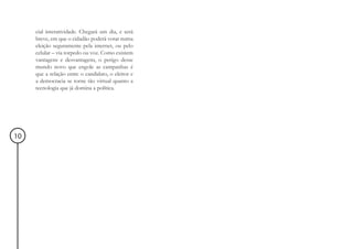 cial interatividade. Chegará um dia, e será
     breve, em que o cidadão poderá votar numa
     eleição seguramente pela internet, ou pelo
     celular – via torpedo ou voz. Como existem
     vantagens e desvantagens, o perigo desse
     mundo novo que engole as campanhas é
     que a relação entre o candidato, o eleitor e
     a democracia se torne tão virtual quanto a
     tecnologia que já domina a política.




10
 