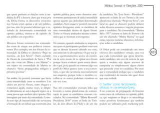 Mídias Sociais e Eleições 2010


que quem ganharia as eleições seria a can-      opinião pública, pois, como dissemos ante-  da candidata. Na “José Serra - Presidente”
didata do PT e deixava claro que torcia por     riormente participavam de cada comunidade   aparecem os links de seu Twitter e de uma
ela. Desta forma, as discussões existentes      apenas aqueles que defendiam determinado    plataforma chamada “Proposta Serra”, um
nos fóruns eram apenas a de um público,         candidato. Nem sequer é possível encontrar  local no qual os eleitores podem debater
por isso não foi possível afirmar que o re-     opiniões divergentes entre os membros de    sobre diversos assuntos e sugerir propostas
sultado de determinada comunidade era           uma comunidade dentro de algum fórum.       para o candidato. Na comunidade “Marina
opinião pública, tratava-se da opinião de       Todos os fóruns analisados traziam comen-   Silva - PV” existem os links do Twitter e de
um público em específico.                       tários que se mostram convergentes.         um site chamado “Minha Marina” no qual
                                                                                            estão expostas notícias, discursos, informa-
Diversos fóruns existentes nas comunida-        No entanto, quando analisadas as enquetes, ções sobre a candidata.
des eram de ataque aos políticos concor-        nas quais os participantes podiam votar sem
rentes. Por exemplo, um dos fóruns da co-       que os demais ficassem sabendo seu voto, O Orkut pode ser considerado um meio
munidade de Dilma se chamava “Pega na           encontravam-se divergências. O que nos le- oficioso dos candidatos virtuais, uma vez       101
mentira... de José Serra!”. Outro exemplo       vou a questionamentos acerca da existên- que cada comunidade que apóia determi-
de fórum da comunidade de Serra é “Por          cia de certo receio de se opinar nos fóruns nado candidato não nos dá certeza de que
que não votar em Dilma e em Marina” e           porque ficava evidente quem estava dizen- quem a modera seja algum assessor de
um tópico na comunidade de Marina se            do o quê, pois, quando se comenta algo seu campanha ou simplesmente algum eleitor
chamava “Serra propagandeia milagres e          perfil do Orkut aparece junto a seu comen- que pretende votar no candidato. Por mais
privatiza poemas”.                              tário, o que não acontecia necessariamente que a comunidade indique que o candidato
                                                nas enquetes, porque nelas o membro es- seja moderador da mesma não quer dizer
Na análise foi possível constatar que havia     colhia se os outros poderiam visualizar ou que seja verdade.
certa interatividade entre os membros. Um       não seu voto.
criava um post no fórum, outro chegava e                                                    O Twitter como ferramenta
comentava aquilo, muitas vezes, se dirigin-     Nas três comunidades existiam links que oficiosa e contemporânea
do diretamente ao autor daquele tópico ou a     levavam a outras plataformas de comuni- É no contexto de propagação da Internet
outra pessoa que também dera opinião. Eles      cação às quais os candidatos estavam vin- como meio de influência na opinião públi-
interagiam por meio da comunidade. Contu-       culados. Na comunidade “Dilma Rousseff ca, que surgiram os blogs e os microblogs
do este tipo de interatividade não serve para   Presidenta 2010” existe os links do Twit- como possíveis ferramentas que também
a formação de um debate que construirá uma      ter, de dois álbuns do Flickr e de um site podem ser utilizados pelo marketing polí-
 