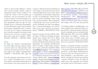 Mídias Sociais e Eleições 2010


truídos na internet podem influenciar a maneira     contrar é o blogroll, uma lista de indicação de   dilma.com.br/), Blog Dilma Rousseff 2010
como as pessoas enxergam a política e ajudar na     outros blogs, o que demonstra que não há          (www.dilma2010.blog.br/) e Mulheres com
argumentação durante conversas cotidianas. Nos-     competitividade entre si, que o mais valioso      Dilma (www.mulherescomdilma.com.br/).
so papel não é alterar os votos dos indecisos que   é a quantidade de informações disponíveis         Foi encontrado, também, o blog Eleições
frequentam a rede, mas sim promover esses deba-     na web e sua proliferação. Através dos blo-       Presidenciáveis 2010 (eleicoespresiden-
tes mais consistentes”; fica demonstrado a im-      grolls foi possível identificar muitos blogs      ciais2010.blogspot.com/), que posta infor-
portância dos blogs, por ser um dos locais          com o tema das eleições. “Para o blogueiro,       mações de interesse geral sobre as eleições,
mais apropriados para esse tipo de mani-            o blogroll pode servir como uma lista de fa-      mas sempre sobre sob uma ótica pessoal.
festação, pois se constituem disseminado-           voritos, facilitando sua visita a tais páginas.
res de informações e geram muitos debates           Para o visitante/participante, esse recurso       “Os blogues políticos multiplicaram-se na
interessantes, propiciados pelos comentá-           pode servir como uma lista de recomen-            rede e surgiram como espaço de análise, res-
rios, pois são um “espaço comunicacional            dações.” (PRIMO e SMANIOTTO, 2010)            .   gate histórico e discussão política. Especial-
que a cada dia conquista um número maior                                                              mente no segundo turno, as acusações entre       105
de leitores de seus posts e criando um pú-          Segundo a pesquisa Sysomos (2010), o Bra-         Dilma Rousseff (PT) e José Serra (PSDB)
blico cativo para seus conteúdos”. (PEN-            sil ocupa o 4º lugar em produção de blogs,        encontraram nos blogues, e também em
TEADO, SANTOS e ARAÚJO, 2006).                      ficando atrás somente dos E.U.A., Reino           redes sociais como o Twitter, espaço não
                                                    Unido e Japão. Os Blogs e as eleições 2010        apenas para sua disseminação, mas também
Blogs                                               Foram encontrados muitos blogs que tratam         para sua contestação” (NATUSCH, 2010).
Os blogs são “práticas contemporâneas               diretamente da campanha presidenciável
de escrita online, em que usuários comuns           2010. Os citados a seguir foram encontra-         Durante a campanha eleitoral, no período
escrevem sobre suas vidas privadas, sobre           dos nos sites oficiais dos candidatos: Dilma      de 20 a 22 de agosto de 2010, aconteceu o
suas áreas de interesse pessoal ou sobre ou-        (www.dilma13.com.br/), Serra (www.ser-            “I Encontro Nacional de Blogueiros Pro-
tros aspectos da cultura contemporânea”             ra45.com.br/) e Marina (www.minhamari-            gressistas”, em São Paulo. Participaram do
(LEMOS e PALÁCIOS, 2001: pág. 44).                  na.org.br) ou pelo seu bom posicionamento         evento em torno de 330 pessoas de 19 es-
                                                    nos resultados das buscas do Google: Mo-          tados brasileiros, o que demonstra a von-
Uma das principais características dos blo-         vimento Marina Silva (www.movmarina.              tade de interagir com pessoas que realizam
gs é a forma cronológica como os textos             com.br), #euqueroSerra (euqueroserra.blo-         a mesma atividade na web. Os blogs de
são exibidos, mostrando primeiramente os            gspot.com/), Blog da Dilma (/blogdadilma.         política não estão separados, eles formam
mais recentes. Uma seção comum de se en-            blog.br/ ) Galera da Dilma, ( www.galerada-       uma grande rede de informação, concisa e
 