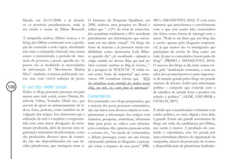 blicado em 10/11/2008, e já aborda- O Instituto de Pesquisas Qualibest, em                     MO e SMANIOTTO, 2010). É com esses
      va os possíveis presidenciáveis, onde já 2008, realizou uma pesquisa no Brasil e               números que percebemos o envolvimento
      era citado o nome da Dilma Rousseff. indica que “...12% do total de entrevista-                com o que está sendo lido, comentários
                                                 dos acreditam totalmente e 86% acreditam            são feitos como forma de interagir com o
      A campanha acabou, Dilma venceu, e os parcialmente nas informações que encon-                  autor. “Pode-se até dizer que um blog não
      blogs pró-Dilma continuam com a produ- tram em um diário virtual”. Os blogs são                é escrito apenas pelo blogueiro responsá-
      ção de conteúdo a todo vapor, abordando fonte de notícias e já possuem muita cre-              vel, já que muitos são os interagentes que
      não mais a campanha eleitoral, mas temas dibilidade como demonstra Leda Ribei-                 participam da escrita do blog como um
      como: o ministeriado, o período de tran- ro quando diz“...foi vasculhando e copiando os        todo (já que os comentários fazem parte do
      sição do governo, a posse, agenda etc. As artigos contidos nos diversos Blogs que pude pu-     blog)” (PRIMO e SMANIOTTO, 2010).
      pautas vão se moldando às necessidades blicar excelentes matérias no Blog do Saraiva...”.      O sucesso dos blogs se dá, entre outras coi-
      de informação. O “Movimento Marina Já a pesquisa da TEXTUAL “A mídia so-                       sas, pela “atualização constante, a nota no
      Silva”, também, continua publicando tex- cial como fonte da imprensa” que entre-               calor dos acontecimentos é parte importan-
      tos, mas com visível redução de posts. vistou 100 jornalistas afirma que “82%                  te da atração gerada pelos blogs em grande
                                                 dos jornalistas usam conteúdo das mídias sociais    número de leitores ávidos por informação
108   O uso das redes sociais                    (blog, you tube, etc.) como fonte de informação”.   política – categoria que coincide com a
      Todos os blogs possuem presença em pelo                                                        de cidadãos de atitude forte e positiva em
      menos uma rede social, como: Twitter, Fa- Comentários                                          relação à política.” (ALDÉ, ESCOBAR e
      cebook, Orkut, Youtube, Flickr etc.; que Foi constatado, nos blogs pesquisados, que            CHAGAS, 2007).
      servem de apoio no armazenamento de ví- a maioria dos posts possuem comentários,
      deos, fotos, podcast, como também na di- eles são feitos com diversos objetivos: com-          É nítido que a manifestação voluntária com
      vulgação dos artigos. Isso demonstra que a plementam a informação dos artigos com              cunho político, no meio digital e fora dele,
      utilização da web é completa e comprome- números, pesquisas, estatísticas; informam            é grande. Existe um grande movimento de
      tida com uma maior divulgação da infor- links para posts ou vídeos com informa-                blogs em volta da candidatura pró-Dilma,
      mação produzida, além de possuir uma or- ções correlatas; dão opiniões pessoais sobre          nas outras é menor. A produção do con-
      ganização sistemática da informação, como o assunto etc., “na janela de comentários,           teúdo é espontânea, mas foi gerada por
      são produzidos diversos tipos de conteú- o debate prossegue como em um fórum,                  uma estimulação diretiva da organização da
      do, eles são disponibilizados em suas de- oferecendo também ao blogueiro a percep-             campanha, através da promoção de eventos
      vidas plataformas, que interagem entre si. ção sobre o impacto de seus posts” (PRI-            e disponibilização de plataforma facilitado-
 