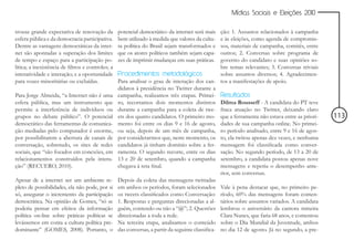 Mídias Sociais e Eleições 2010


trouxe grande expectativa de renovação da          potencial democrático da internet será mais     ção: 1. Assuntos relacionados à campanha
esfera pública e da democracia participativa.      bem utilizado à medida que valores da cultu-    e às eleições, como agenda de compromis-
Dentre as vantagens democráticas da inter-         ra política do Brasil sejam transformados e     sos, materiais de campanha, comitês, entre
net são apontadas a superação dos limites          que os atores políticos também sejam capa-      outros; 2. Conversas sobre programa de
de tempo e espaço para a participação po-          zes de imprimir mudanças em suas práticas.      governo do candidato e suas opiniões so-
lítica; a inexistência de filtros e controles; a                                                   bre temas relevantes; 3. Conversas triviais
interatividade e interação; e a oportunidade       Procedimentos metodológicos                     sobre assuntos diversos; 4. Agradecimen-
para vozes minoritárias ou excluídas.              Para analisar o grau de interação dos can- tos a manifestações de apoio.
                                                   didatos à presidência no Twitter durante a
Para Jorge Almeida, “a Internet não é uma          campanha, realizamos três etapas. Primei- Resultados
esfera pública, mas um instrumento que             ro, recortamos dois momentos distintos Dilma Rousseff - A candidata do PT teve
permite a interferência de indivíduos ou           durante a campanha para a coleta de twe- fraca atuação no Twitter, deixando claro
grupos no debate público”. O potencial             ets dos quatro candidatos. O primeiro mo- que a ferramenta não estava entre as priori-        113
democrático das ferramentas de comunica-           mento foi entre os dias 9 e 16 de agosto, dades de sua campanha online. No primei-
ção mediadas pelo computador é enorme,             ou seja, depois de um mês de campanha, ro período analisado, entre 9 e 16 de agos-
por possibilitarem a abertura de canais de         por considerarmos que, neste momento, os to, ela twitou apenas dez vezes, e nenhuma
conversação, sobretudo, os sites de redes          candidatos já tinham domínio sobre a fer- mensagem foi classificada como conver-
sociais, que “são focados em conexões, em          ramenta. O segundo recorte, entre os dias sação. No segundo período, de 13 a 20 de
relacionamentos construídos pela intera-           13 e 20 de setembro, quando a campanha setembro, a candidata postou apenas nove
ção” (RECUERO, 2010).                              chegava à reta final.                           mensagens e repetiu o desempenho ante-
                                                                                                   rior, sem conversas.
Apesar de a internet ser um ambiente re-           Depois da coleta das mensagens twittadas
pleto de possibilidades, ela não pode, por si      em ambos os períodos, foram selecionados Vale à pena destacar que, no primeiro pe-
só, assegurar o incremento da participação         os tweets classificados como Conversação: ríodo, 60% das mensagens foram comen-
democrática. Na opinião de Gomes, “só se           1. Respostas e perguntas direcionadas a al- tários sobre assuntos variados. A candidata
poderia pensar em efeitos da informação            guém, contendo ou não a “@”; 2. Questões lembrou o aniversário da cantora mineira
política on-line sobre práticas políticas se       direcionadas a toda a rede.                     Clara Nunes, que faria 68 anos, e comentou
levássemos em conta a cultura política pre-        Na terceira etapa, analisamos o conteúdo sobre o Dia Mundial da Juventude, ambos
dominante” (GOMES, 2008). Portanto, o              das conversas, a partir da seguinte classifica- no dia 12 de agosto. Já no segundo, a pre-
 