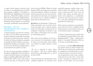 Mídias Sociais e Eleições 2010


A seguir, divido algumas reflexões feitas     datos José Serra (PSDB) e Plínio de Arruda    respondia perguntas, indicava links, mos-
com base no acompanhamento do Twitter         Sampaio (PSOL), que aparecem com perfis       trando sempre uma opinião sobre temas
dos principais candidatos à Presidência –     mais personalizados, distantes do discurso    atuais ou gostos pessoais. Visto como um
Dilma Rousseff (@dilmabr), José Serra (@      técnico, apostando em um tom mais infor-      político sério demais, retratado pela im-
joseserra_), Marina Silva (@silva_marina) e   mal, próximo do eleitorado, com postagens     prensa como impaciente, e centralizador,
Plínio de Arruda Sampaio (@pliniodearru-      que mostram que é o próprio candidato é       na web ele adota uma postura de “camara-
da), durante o primeiro turno da campanha     quem tuita na maioria das vezes.              da”, o que para especialistas pode ajudar a
eleitoral de 2010, avaliando-os com relação                                                 aproximá-lo do eleitorado.
a interação, mobilização, descentralização.   José Serra usou diariamente o Twitter, pos-
                                              tando comentários que vão desde um cli-       Outra coisa que aumentou sua popularida-
Interação - tom do                            ma de bate-papo com os demais usuários,       de na rede foi o fato de o candidato dormir
relacionamento com o público e críticas aos adversários e promoção de sua                   tarde, passando a conversar por horas com
transparência                                 campanha. Comparado aos demais, é o que       os internautas durante a madrugada.            119
A internet permite que, além dos comícios, mais utilizou a ferramenta como um canal
do rádio e da TV, também seja possível in- de comunicação pessoal.                          “A liga dos indormíveis sentiu minha falta,
teragir virtualmente, projetando um alcance                                                 na madrugada passada? Dormi mais cedo,
que supera encontros presenciais. Além dis- Pelos tweets, ficava implícito que ele era o    @jorgeleonardo1! Tinha compromissos
so, diante do fenômeno digital na campanha autor dos posts. No microblog o candida-         desde as 7 da manhã” (Postado às 2h56 em
do presidente Barack Obama, assessores e to tucano não fala apenas sobre política,          21 de maio no perfil @joseserra_)
publicitários brasileiros já enxergam o Twit- mas também de música, futebol e outros
ter como uma ferramenta estratégica para o temas:                                           Aos poucos, a candidata Dilma Rousseff,
posicionamento dos políticos na web.                                                        que quando entrou no Twitter admitiu não
                                              “Ah, sim, ia esquecendo de contar... Quase    saber como usar a ferramenta e pediu ajuda
No caso dos quatro principais candidatos à não reconheço o Aécio com a novidade daquela     aos seguidores, foi abandonando o excessi-
Presidência da República, há numa diferen- barba”(Tweet no pefil de @joseserra_ no dia 20   vo discurso técnico nos posts do Twitter.
ça clara no perfil de cada um: com relação ao de abril de 2010)                             Um exemplo desses tweets onde a candida-
perfil, as candidatas Dilma Rousseff, do PT,                                                ta fala mais do seu dia a dia é o tweet onde
e Marina Silva, do PV, usam a rede social ao Uma característica do relacionamento entre     ela cita o encontro no aeroporto de Con-
invés de estar nela, ao contrário dos candi- candidato-seguidores era interação. Serra      gonhas, em São Paulo, com uma menina
 