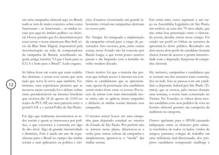 em uma campanha eleitoral aqui no Brasil,       ções. Estamos vivenciando um grande la-      Em outra mão, outro aspirante a um car-
     nada se tem de muito concreto sobre como        boratório virtual nas campanhas eleitorais   go na Assembléia Legislativa de São Paulo,
     funcionam – se funcionam – as mídias so-        no nosso país.                               um senhor, na casa dos 70 anos idade, que
     ciais por aqui no âmbito político ou eleito-                                                 não tinha boa penetração entre o eleitora-
     ral. Houve partido que fez desembarcar por      No Amapá, foi minguada a implantação         do jovem, decidiu entrar nesse campo. Foi
     essas terras o norte-americano Ben Self, só-    da campanha virtual para o cargo de go-      criado um perfil no Orkut na tentativa de
     cio da Blue State Digital, responsável pela     vernador. Isso ocorreu, pois, entre outras   aproximá-lo desse público. Resultado: em
     movimentação na rede de computadores            coisas, nesse Estado não há conexão por      dois meses dois perfis do candidato ficaram
     da campanha de Barack, acreditando na-          Banda Larga, o que torna pouco atrativo      cheios, lotam de acessos e geram interativi-
     quela antiga máxima “O que é bom para os        passar o dia brigando com a lentidão do      dade com o deputado. Surpresas de campa-
     E.U.A é bom para o Brasil”. Ledo engano.        velho modem discado.                         nha eleitoral.

     Só faltou levar em conta que eram realida-      Outro motivo foi que a maioria das pes-      Há, inclusive, campanhas e candidatos que
     des distintas, e avisar essa turma que nem      soas que tinham acesso à internet era con-   se tornam um dos assuntos mais comenta-
     tudo que serve lá serve aqui também. En-        trária as candidaturas que se apresenta-     dos na rede. Isso se passou com um candi-
12   tretanto, uma experiência pioneira que se       vam, apesar da penetração dos candidatos     dato a deputado federal por São Paulo (Ti-
     mostrou muito acertada foi o debate online      serem muito forte entre os jovens. Por re-   ririca), que se tornou, pelo menos durante
     entre presidenciáveis na internet brasileira    ceio de entrar com mais intensidade nes-     uma semana, o nome mais comentado no
     que ocorreu dia 18 de agosto de 2.010 no        se meio, não se aplicou muito empenho        Twitter. No Youtube, os vídeos desse mes-
     teatro da PUC-SP, em uma parceria entre o       e dinheiro às mídias sociais durante essa    mo candidato com seus pedidos de voto no
     portal UOL e o jornal Folha de São Paulo.       campanha.                                    horário eleitoral gratuito são campeões de
                                                                                                  audiência na categoria.
     Foi algo que realmente movimentou as re-        O mesmo temor houve em uma campa-
     des sociais e quem se interessava por polí-     nha para deputado estadual no interior       Outros apelaram para o SPAM causando
     tica, o que converteu a contenda em algo        do Estado de São Paulo. Por preferir não     indignação entre os eleitores pelo núme-
     de alto nível. Algo de grande interatividade    se arriscar nesse plano, direcionou-se a     ro recebidos, de todos os lados, vindos de
     e dinâmica. Este é ainda um ano de expe-        verba para outras esferas da campanha e      amigos, parentes, colegas de trabalho em
     riências para o Brasil no campo das mídias      simplesmente ignorou-se a “moda” das         uma militância mal-direcionada, dos pró-
     sociais e suas aplicações na política e elei-   mídias sociais.                              prios candidatos comprando maillings e
 
