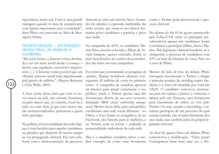 espontânea, muito real. E isto é uma grande     eleitoral ao criar um terceiro bloco forma-      como o Twitter pode democratizar o pro-
      vantagem quando se trata de comunicação         dor de opinião: a expressão multimídia das       cesso eleitoral.
      com figuras importantes para a sociedade”,      redes sociais, que soma-se aos blocos for-
      disse Plínio em entrevista ao Meio & Men-       mados pelos candidatos e partidos e pelos        No debate do dia 18 de agosto promovido
      sagem Online.                                   mass media.                                      pela Folha/UOL entre os principais pre-
                                                                                                       sidenciáveis, apenas três candidatos foram
      Descentralização - participação                 Na campanha de 2010, os candidatos Ma-           convidados a participar: Dilma, Serra e Ma-
      democrática, de eleitores e                     rina Silva, terceira colocada, e Plínio de Ar-   rina. Pela legislação eleitoral brasileira, só é
      candidatos                                      ruda Sampaio, quarto colocado, foram os          obrigatória a presença de candidatos com
      “De certa forma, a Internet estava destina-     mais beneficiados do caráter descentraliza-      10% ou mais de intenção de votos. Não era
      da a ser um meio social desde o começo –        dor das redes em suas campanhas.                 o caso de Plínio.
      aberta, sem regulação, extensível e imprevi-
      sível. (...) A Internet torna possível que um   Foi assim que, contrariando as pesquisas de      Mesmo do lado de fora do debate, Plínio
      vibrante universo social surja impulsionado     opinião, Marina mobilizou eleitores con-         conseguiu movimentar o Twitter e chegar
      pela paixão de milhões”. (Shayne Bowman         seguindo 20 milhões de votos no primeiro         à primeira posição do trending topics bra-
122   e Chris Willis, 2003)                           turno. A campanha da senadora apostou            sileiro, e à oitava do mundial, por volta das
                                                      na internet para atingir exatamente o seu        12h30. O candidato convocou internau-
      A frase acima deixa claro que com os no-        público, sendo o Twitter apenas uma das          tas para um tuitaço e passou a comentar o
      vos meios na web, não existem fronteiras,       ferramentas, dentro de um novo conceito          debate pelo site Twitcam, uma ferramenta
      ou pelo menos que, se existem, cruzá-las é      intitulado SRM (social relationship manage-      para transmissão de vídeos ao vivo pelo
      cada vez mais fácil, já que estes meios não     ment). Dentro dessa ideia, para cada público     Twitter. Ou seja, usando o microblog, o so-
      são institucionalizados: pertencem a quem       escolheram uma rede social diferente - no        cialista participou de um processo do qual
      neles participa.                                Orkut, o foco foram os evangélicos. Já no        estaria excluído, não só pelas limitações dos
                                                      Facebook, eles falaram para as mulheres, e       mass media, mas também pelas da própria le-
      Na política, a horizontalidade das redes digi-  no Twitter, com os jovens – avaliando as         gislação eleitoral.
      tais é mais benéfica para aqueles candidatos    potencialidades individuais de cada rede.
      ou partidos que dispõem de menos tempo                                                Ao final do quarto bloco do debate, Plinio
      na sua propaganda eleitoral. Ela vem cola- Mas é o candidato socialista, talvez o me- comemorou a mobilização. “Valeu gente!
      borar com a democratização do processo lhor exemplo de como uma ferramenta Conseguimos furar mais uma vez o blo-
 