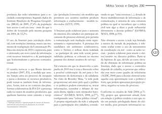 Mídias Sociais e Eleições 2010


portância das redes telemáticas para a so-                         ção (produção/consumo) em modelos que        rando-se que “uma estrutura (...), dotada de
ciedade contemporânea. Segundo dados do                            permitem aos usuários também produzir        fluxos multidirecionais de informação e de
Instituto Brasileiro de Pesquisas Geográfi-                        informação e conhecimento - modelo to-       comunicação, é sintoma de uma estrutura
cas (IBGE) de 2009, 27,4% da população                             dos-todos (LÉVY, 1999).                      política na qual se reconhece que a esfera
tem acesso à web em casa - mais do que o                                                                        civil tem algo a dizer e pode influenciar
dobro do levantado pela mesma pesquisa                             A Internet pode colaborar para o aumento diretamente a decisão política” (GOMES;
em 2004, de 12,2%.                                                 do interesse dos cidadãos em participar ati- MAIA, 2008, p.310).
                                                                   vamente do processo eleitoral, pois permite
O uso da Internet para veiculação eleito-                          a comunicação sem mediação entre repre- Não obstante o acesso à rede seja limitado
ral, com restrições mínimas, marca um mo-                          sentantes e representados. A presença dos a menos da metade da população, é rele-
mento de readaptação da Comunicação Po-                            candidatos em ambientes colaborativos, vante avaliar como o uso de mecanismos
lítica nas eleições de 2010 e representa, para                     como o Twitter, é reflexo desta realidade de socialização via web - como as redes so-
o eleitorado, um novo canal de informação                          - ao participar de uma rede social, perso- ciais - podem colaborar para inserir o elei-     127
com recursos interativos e de participação                         nalidades políticas se colocam no mesmo tor/usuário no discurso político. Parte-se
que horizontalizam o processo comunica-                            patamar dos demais usuários do serviço.      da hipótese de que, devido ao custo eleva-
cional.                                                                                                         do de obtenção de informação política na
                                                                   Tal contexto em que se desenvolve a cam- Internet, dado que o acesso a conteúdos
O usuário torna-se o que Bruns denomi-                             panha de 2010 traz à tona a discussão sobre depende do cidadão, as pessoas que utiliza-
na produser (2007, P.3), à medida que assu-                        a possível colaboração da web para o for- rão esse meio como quadro de referências
me função ativa no processo de recepção                            talecimento da democracia e da cidadania. (ALDÉ, 2004) para a decisão eleitoral serão
e passa a dominar os recursos produtivos,                          Na visão de Rousiley Maia, “a rede pode aquelas cuja aproximação com a política é
pode tornar-se também fonte de informa-                            proporcionar um meio pelo qual o público forte, que podem apresentar percepção po-
ções. Assim, tem-se no contexto das plata-                         e os políticos podem comunicar-se, trocar sitiva, negativa ou tensa do processo.
formas colaborativas da Web 2.01 a presença                        informações, consultar e debater de ma-
cada vez maior de usuários-produtores, que                         neira direta, rápida e sem obstáculos buro- Conforme os estudos de Aldé (2004, p.71-
quebram barreiras entre emissão e recep-                           cráticos” (GOMES; MAIA, 2008, p.277), 92), grupos que apresentam atitude forte
                                                                   configurando uma “esfera pública virtual”. em relação à política tendem a crer que es-
1 Tipologia referente à segunda geração de serviços da Internet,   A própria organização da rede é adequada tão em posição privilegiada diante do elei-
caracterizada pela presença de plataformas de conteúdo             para a participação dos cidadãos, conside- tor médio, pois possuem informações su-
majoritariamente colaborativo.
 