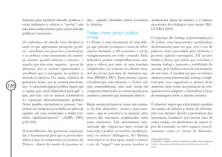 ficientes para justificar atitudes políticas e tigo - quando abordam temas correlatos      atualizações desta na timeline2) e o mútuo,
      estão inclinados a criticar o “povão”, que às eleições.                                    decorrente dos diálogos entre atores. (RE-
      não teria conhecimento para tomar atitudes                                                 CUERO, 2009)
      políticas conscientes.                         Twitter como praça pública
                                                     virtual                                     O emprego das hashtags (representadas por
      Os indivíduos de atitude forte dividem-se O Twitter é uma ferramenta de microblo-          #) reflete uma característica mobilizadora
      entre os que apresentam percepção positi- gs, que permite postagem e troca de infor-       da ferramenta, uma vez que, com o uso de
      va - acreditam nos governos e instituições mações limitadas a 140 caracteres e cresce      palavras-chave precedidas pelo símbolo, é
      e na política como mecanismo de mudan- vertiginosamente em todo o mundo. Nele,             possível indexar mensagens. Tal recurso
      ça, mesmo quando criticam o sistema - e indivíduos podem compartilhar texto, ima-          facilita a busca por tuítes que veiculam a
      aqueles que têm visão negativa - apesar do gens e vídeos, por meio de uma interface        mesma hashtag e aumenta a visibilidade do
      interesse, não se sentem representados e simplificada, e se conectar aos demais usuá-      assunto, pois facilita a troca de informações
      acreditam que a corrupção na política se rios do serviço por meio de interações rea-       de um tema. À medida em que os tuiteiros
      estende às eleições. Há, ainda, cidadãos de tivas (PRIMO, 2007). Dessa forma, é possí-     aderem a uma determinada hashtag e a repli-
      percepção tensa, que se sentem pressiona- vel inferir que, não obstante, o Twitter não     cam para seus seguidores, o alcance desta
128   dos “a uma participação política maior que seja, essencialmente, uma rede social, ele      aumenta, bem como seu potencial de con-
      o espaço que vêem disponível para agir” e comporta várias redes ao interconectar seus      quistar novos adeptos e intensificar a troca
      que, por isso, não se sentem confortáveis usuários e permitir que interajam entre si.      de mensagens sobre o mesmo assunto.
      ao expressar descontentamento político.
      Neste quadro, encontram-se pessoas “sus- Redes sociais definem-se como um conjun-          É plausível supor que a ferramenta poderia
      cetíveis às variações percebidas no clima de to de dois elementos - atores e suas cone-    ser espaço de debates e trocas de informa-
      opinião em cuja construção a mídia con- xões -, que se constitui e se mantém ativo         ções nas eleições devido à preferência dos
      tribui significativamente” (ALDÉ, 2004, através das interações estabelecidas entre         internautas brasileiros por acessar sites de
      p.92-104).                                     esses elementos. Tais movimentos inte-      redes sociais, em detrimento de outros ti-
                                                     racionais dão origem aos laços sociais de   pos de conteúdo na web e espaços conver-
      O entendimento das premissas supracita- uma rede e podem ser reativos (unidirecio-         sacionais, como os fóruns de discussão.
      das é fundamental para que se possa iden- nais) ou mútuos (dialógicos). No Twitter,
      tificar como se comportam os usuários do observam-se os dois tipos, sendo o reativo        2 Timeline é a página inicial do usuário do Twitter. Nela, aparecem
      Twitter - objeto de estudo do presente ar- o ato de “seguir” uma pessoa (receber as        todas as mensagens submetidas pelos indivíduos seguidos pelo
                                                                                                 perfil.
 