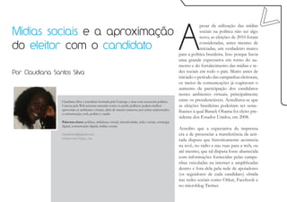 A
                                                                                                                       pesar da utilização das mídias
Midias sociais e a aproximação                                                                                         sociais na política não ser algo
                                                                                                                       novo, as eleições de 2010 foram

do eleitor com o candidato                                                                                             consideradas, antes mesmo de
                                                                                                                       iniciadas, um verdadeiro marco
                                                                                                           para a política brasileira. Isso porque havia
                                                                                                           uma grande expectativa em torno do au-
                                                                                                           mento e do fortalecimento das mídias e re-
Por Claudiana Santos Silva                                                                                 des sociais em todo o país. Muito antes de
                                                                                                           iniciado o período das campanhas eleitorais,
                                                                                                           os meios de comunicações já cogitavam o
                                                                                                           aumento da participação dos candidatos
                                                                                                           nestes ambientes virtuais, principalmente
                 Claudiana Silva é jornalista formada pela Unijorge e atua com assessoria política.        entre os presidenciáveis. Acreditava-se que
                 Curiosa pela Web procura entender como os perfis políticos podem melhor                   as eleições brasileiras poderiam ser seme-
                 aproveitar os ambientes virtuais, além de manter interesse por temas relacionados
                 a comunicação, web, política e saúde.
                                                                                                           lhantes à qual Barack Obama foi eleito pre-
                                                                                                           sidente dos Estados Unidos, em 2008.
                 Palavras-chave: política, militância virtual, interatividade, redes sociais, estratégia
                 digital, comunicação digital, mídias sociais.
                                                                                                           Acredito que a expectativa da imprensa
                 claudisansil@gmail.com                                                                    era a de presenciar a transferência da acir-
                 twitter.com/negra_cau
                                                                                                           rada disputa que historicamente acontecia
                                                                                                           na tevê, no rádio e nas ruas para a web, ou
                                                                                                           até mesmo, que tal disputa fosse abastecida
                                                                                                           com informações fornecidas pelas campa-
                                                                                                           nhas veiculadas na internet e amplificadas
                                                                                                           dentro e fora dela pela rede de apoiadores
                                                                                                           (os seguidores de cada candidato) obtida
                                                                                                           nas redes sociais como Orkut, Facebook e
                                                                                                           no microblog Twitter.
 