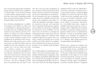 Mídias Sociais e Eleições 2010


têm um potencial democrático fundamen-          mais alto, com uma maior abrangência, já       candidata do PT. O vídeo do “Dilma Boy”,
tal que pode ser utilizado pelos candidatos.    que um alerta do Orkut alcançará um maior      como ficou conhecido o estudante, tornou-
O “fazer política” como acontecia durante       número de pessoas, durante um maior perí-      se uma ótima ação para a campanha digital
o horário político, quando apenas o candi-      odo do que a distribuição de um panfleto.      de Dilma. Até o dia 16 de agosto de 2010,
dato fala e não escuta, é desperdiçar grande    Um dos princípios que rege as campanhas        o vídeo havia sido visualizado mais de 130
parte do potencial democrático dessas fer-      online diz que um candidato não deve falar     mil vezes no YouTube. Utilizando o Twit-
ramentas (http://bit.ly/aE5m31).                mal de outros candidatos, nem encher a ti-     ter, Dilma respondeu a iniciativa mandan-
                                                meline dos seguidores com brigas e ataques     do um “abraço” ao internauta. Aproveitan-
Já os eleitores, principalmente os militan-     aos opositores, mas por vezes presenciei       do a notoriedade dessa ação, a equipe da
tes, ficaram com os brilhos nos olhos com       fortes campanhas idealizadas por seguido-      candidata aproveitou para gerar novas es-
a possibilidade de dialogar diretamente e       res que tinham como propósito a difamação      tratégias, assim o Dilma Boy foi convidado
em tempo real com o candidato. Presenciei       dos opositores ao seu candidato. Na web        para filiar-se ao partido, a filiação aconteceu
situações em que eleitores, mesmo os mo-        assim como na televisão as estratégias de      quando estudante esteve na capital baiana,        139
radores do interior do estado, realizaram       marketing procuram sempre fazer com que        Salvador, a convite do governador Jaques
verdadeiras mobilizações nas redes sociais      os candidatos fiquem em evidência, então       Wagner, para participar de atividade de
em que estavam inseridos em prol de um          seguindo a lógica de que quanto mais o seu     campanha, que reuniu mais de 300 twittei-
candidato de sua preferência. Vejo essa mo-     nome é citado, mais popular ele se tornará     ros e blogstas (http://blogs.estadao.com.
bilização como algo positivo para o candi-      na Web, certo? Não, errado! Um candidato       br/radar-politico/tag/dilmaboy/).
dato, já que, este além de realizar todo um     deve se distanciar de tais ações, que mesmo
trabalho em suas bases eleitorais e em seus     partindo de um seguidor pode prejudicar        Percebo que a atuação dos eleitores nas
comitês com o uso de verbas com santi-          sua imagem.                                    campanhas políticas possui uma importân-
nhos, comícios, carreatas, etc., passaram                                                      cia muito grande, já que a facilidade com
a contar com uma intensa participação de        Um exemplo prático de contribuição de um       que as informações são disseminadas é ou-
seus eleitores. Acredito que caso esses elei-   eleitor e que além de ganhar grande noto-      tro fator que colabora para campanha. Essa
tores não tivessem acesso a internet seriam     riedade, contribuiu para a campanha online     importância se deu graças ao novo perfil
mobilizadores da mesma forma, porém no          da candidata a presidência, Dilma Rousseff,    do eleitorinternauta, este hoje não só ab-
âmbito de seus lares e entre seus amigos.       foi a iniciativa de um estudante de publici-   sorve informação, ele também transmite,
O acesso a web não os impediu de assim          dade e propaganda, Paulo Reis, que fez su-     influencia, interage, opina e principalmen-
fazer, mas permitiu que seu “grito” fosse       cesso com versão de Lady Gaga elogiando        te produz conteúdo. Durante a campanha
 