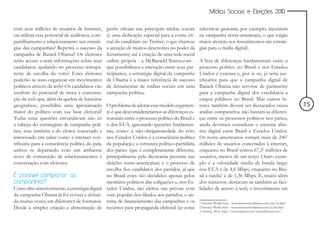 Mídias Sociais e Eleições 2010


com seus milhões de usuários de Internet,        perfis oficiais nas principais mídias sociais     televisivas gratuitas, por exemplo, inexistem
vai utilizar esse potencial de audiência, com-   (e uma dedicação especial para a conta ofi-       na campanha norte-americana, o que exigiu
partilhamento e relacionamento nas estraté-      cial do candidato no Twitter, o que chamou        maior atenção aos investimentos em estraté-
gias das campanhas? Repetirá o sucesso da        a atenção de muitos descrentes no poder da        gias para o mídia digital).
campanha de Barack Obama? Os eleitores           ferramenta) até a criação de uma rede social
terão acesso a mais informações sobre seus       online própria - a MyBarackObama.com -            A lista de diferenças fundamentais entre o
candidatos, ajudando no processo transpa-        que possibilitava a interação entre seus par-     processo político no Brasil e nos Estados
rente de escolha do voto? Estes eleitores        ticipantes, a estratégia digital da campanha      Unidos é extensa e, por si só, já seria jus-
poderão se auto-organizar em movimentos          de Obama é a maior referência de sucesso          tificativa para que a campanha digital de
políticos através da web? Os candidatos vão      de ferramentas de mídias sociais em uma           Barack Obama não servisse de parâmetro
usufruir do potencial de troca e conversa-       campanha política.                                para a campanha digital dos candidatos a
ção da web que, além da quebra de barreiras                                                        cargos públicos no Brasil. Mas outros fa-
geográficas, possibilita uma aproximação         O problema de adotar esse modelo cegamen-         tores também devem ser destacados nessa                         15
maior do político com sua base eleitoral?        te é que desconsideraríamos as diferenças es-     análise comparativa: não bastam as diferen-
Todas estas questões circundavam não só          truturais entre o processo político do Brasil e   ças entre os processos políticos nos países,
a cabeça do estrategista de campanha polí-       o dos EUA, ignorando questões fundamen-           ainda devemos considerar o enorme abis-
tica, mas também a do eleitor conectado e        tais, como: a não-obrigatoriedade do voto         mo digital entre Brasil e Estados Unidos.
interessado em saber como a internet con-        nos Estados Unidos e a consciência política       Os norte-americanos somam mais de 2401
tribuiria para a consciência política do país,   da população; a estrutura político-partidária     milhões de usuários conectados à internet,
ambos se deparando com um ambiente               dos países (que é completamente diferente,        enquanto no Brasil somos 67,52 milhões de
novo de construção de relacionamentos e          principalmente pela dicotomia presente nas        usuários, menos de um terço. Outro exem-
conversação com eleitores.                       eleições norte-americanas) e o processo de        plo é a velocidade média da banda larga:
                                                 escolha dos candidatos dos partidos, já que       nos EUA é de 4,6 Mbps, enquanto no Bra-
É possível comparar as                           no Brasil estes são decididos apenas pelos        sil a média3 é de 1,36 Mbps. E, muito além
campanhas?                                       membros políticos das coligações e, nos Es-       dos números, destacam-se também as faci-
Como dito anteriormente, a estratégia digital    tados Unidos, são eleitos nas prévias com         lidades de acesso à web, o investimento em
da campanha Obama já foi revista e debati-       voto popular dos filiados aos partidos; o sis-
da muitas vezes, em diferentes de formatos.      tema de financiamento das campanhas e os          1 Internet World Stats - www.internetworldstats.com/am/us.htm
Desde a simples criação e alimentação de         recursos para propaganda eleitoral (as cotas      2 Internet World Stats - www.internetworldstats.com/sa/br.htm
                                                                                                   3 Akamai, 2010. http://www.akamai.com/stateoftheinternet/
 