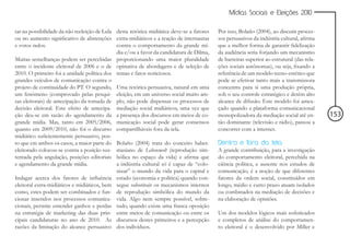 Mídias Sociais e Eleições 2010


tar na possibilidade da não reeleição de Lula desta retórica midiática deve-se a fatores   Por isso, Bolaño (2004), ao discutir proces-
ou no aumento significativo de abstenções extra-midiáticos e a reação de internautas       sos persuasivos da indústria cultural, afirma
e votos nulos.                                contra o comportamento da grande mí-         que a melhor forma de garantir fidelização
                                              dia e/ou a favor da candidatura de Dilma,    da audiência seria forjando um mecanismo
Muitas semelhanças podem ser percebidas proporcionando uma maior pluralidade               de barreiras superior ao estrutural (das rela-
entre o incidente eleitoral de 2006 e o de opinativa de abordagens e de seleção de         ções sociais autônomas), ou seja, fixando a
2010. O primeiro foi a unidade política dos temas e fatos noticiosos.                      referência de um modelo tecno-estético que
grandes veículos de comunicação contra o                                                   pode se efetivar tanto mais a transmissora
projeto de continuidade do PT. O segundo, Uma retórica persuasiva, natural em uma          concentra para si uma produção própria,
um fenômeno (comprovado pelas pesqui- eleição, em um universo social muito am-             sob o seu controle estratégico e detém alto
sas eleitorais) de antecipação da tomada de plo, não pode dispensar os processos de        alcance de difusão. Este modelo foi amea-
decisão eleitoral. Este efeito de antecipa- mediação social midiáticos, uma vez que        çado quando a plataforma comunicacional
ção deu-se em razão do agendamento da a presença dos discursos em meios de co-             monopolizadora da mediação social até en-        153
grande mídia. Mas, tanto em 2005/2006, municação social pode gerar consensos               tão dominante (televisão e rádio), passou a
quanto em 2009/2010, não foi o discurso compartilháveis fora da tela.                      concorrer com a internet.
midiático suficientemente persuasivo, pos-
to que em ambos os casos, a maior parte do Bolaño (2004) trata do conceito haber-          Dentro e fora da tela
eleitorado colocou-se contra a posição sus- masiano de Lebenswelt (reprodução sim-         A grande contribuição, para a investigação
tentada pela angulação, posições editoriais bólica no espaço da vida) e afirma que         do comportamento eleitoral, percebida na
e agendamento da grande mídia.                a indústria cultural só é capaz de “colo-    ciência política, e ausente nos estudos de
                                              nizar” o mundo da vida para o capital e      comunicação, é a noção de que diferentes
Indagar acerca dos fatores de influência estado (economia e política) quando con-          fatores da ordem social, constituídos em
eleitoral extra-midiáticos e midiáticos, bem segue substituir os mecanismos internos       longo, médio e curto prazo atuam isolados
como, estes podem ser combinados e fun- de reprodução simbólica do mundo da                ou combinados na mediação de decisões e
cionar inseridos nos processos comunica- vida. Algo nem sempre possível, sobre-            na elaboração de opiniões.
cionais, permite entender ganhos e perdas tudo, quando existe uma franca oposição
na estratégia de marketing das duas prin- entre meios de comunicação ou entre os           Um dos modelos lógicos mais sofisticados
cipais candidaturas no ano de 2010. As discursos destes primeiros e a percepção            e completos de análise do comportamen-
razões da limitação do alcance persuasivo dos indivíduos.                                  to eleitoral é o desenvolvido por Miller e
 