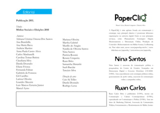 Editorial

Publicação 2011.
                                                                          Marcel Ayres, Renata Cerqueira e Tarcízio Silva
Título:
Mídias Sociais e Eleições 2010                                   A PaperCliQ é uma agência focada em comunicação e
                                                                 estratégia, cujo principal objetivo é posicionar diferentes
Autores:                                                         organizações no universo digital. Entre os seus principais
Adriana Cristina Omena Dos Santos   Mariana Oliveira             serviços, estão: Planejamento Estratégico Digital,
Ana Brambilla                       Martha Gabriel               Monitoramento e Mensuração Online, Produção de
Ana Maria Bicca                                                  Conteúdo e Relacionamento em Mídias Sociais, Coolhunting
                                    Murillo de Aragão
                                                                 etc. Para saber mais, acesse www.papercliq.com.br | www.
Andreia Martins                     Natália de Oliveira Santos      slideshare.net/papercliq | www.twitter.com/papercliq.
Anna Paula Castro Alves             Nina Santos
Carlos Manhanelli                   Patrícia Rossini
Carolina Tomas Batista              Renata Cerqueira
Claudiana Silva                     Ruan Brito
Danila Dourado                      Samantha Shiraishi           Nina Santos é assessora de comunicação política e
Eliane Fronza                       Sueli Bacelar                pesquisadora do Centro de Estudos Avançados em
Fernanda Fabian                     Tarcízio Silva               Democracia Digital e Governo Eletrônico (CEADD-
Gabriela da Fonseca                                              UFBA). Atua especialmente com estratégias políticas online,
Gil Castilho                        Direção de arte:             gerenciamento de perfis online, assessoria de comunicação
Larissa Oliveira                    Caio Sá Telles                              online e campanhas online.
Leandro Mazzini                     Danila Dourado
Luiz Marcos Ferreira Júnior         Rodrigo Lessa
Marcel Ayres

                                                                 Ruan Carlos Brito é publicitário (UFPA), mestre em
                                                                 Comunicação e Cultura Contemporâneas (UFBA),
                                                                 especializado em Comunicação e Política (UFBA). Atua nas
                                                                 áreas de Marketing Eleitoral, Assessoria de Comunicação
                                                                 Política, Gerenciamento e Monitoramento de Mídias Sociais.
 
