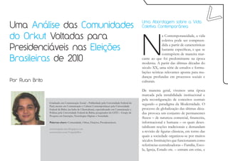 Uma Análise das Comunidades
                                                                                                Uma Abordagem sobre a Vida
                                                                                                Coletiva Contemporânea




                                                                                                N
do Orkut Voltadas para                                                                                        a Contemporaneidade, a vida
                                                                                                              coletiva pode ser compreen-

Presidenciáveis nas Eleições
                                                                                                              dida a partir de características
                                                                                                              bastante específicas, e que se
                                                                                                              contrapõem de maneira mar-
Brasileiras de 2010                                                                             cante ao que foi predominante na época
                                                                                                moderna. A partir das últimas décadas do
                                                                                                século XX, uma série de estudos e formu-
                                                                                                lações teóricas relevantes aponta para mu-
                                                                                                danças profundas em processos sociais e
Por Ruan Brito                                                                                  culturais.

                                                                                                De maneira geral, vivemos uma época
                                                                                                marcada pela instabilidade institucional e
                                                                                                pela reconfiguração de conceitos centrais
                 Graduado em Comunicação Social – Publicidade pela Universidade Federal do
                 Pará; mestre em Comunicação e Cultura Contemporâneas pela Universidade
                                                                                                segundo o paradigma da Modernidade. O
                 Federal da Bahia (na linha de Cibercultura); especializando em Comunicação e   processo de globalização das últimas déca-
                 Política pela Universidade Federal da Bahia; pesquisador do GITS – Grupo de    das provoca um conjunto de permanentes
                 Pesquisa em Interação, Tecnologias Digitais e Sociedade.
                                                                                                fluxos – de natureza comercial, financeira,
                 Palavras-chave: Comunidade, Orkut, Eleições, Presidenciáveis.                  informacional e humana – os quais deses-
                 www.crapula-mor.blogspot.com
                                                                                                tabilizam noções tradicionais e demandam
                 www.twitter.com/CrapulaMor                                                     a revisão de figuras clássicas, em torno das
                                                                                                quais a sociedade organizou-se por muitos
                                                                                                séculos. Instituições que funcionaram como
                                                                                                referências centralizadoras – Família, Esco-
                                                                                                la, Igreja, Estado etc. – entram em crise, e
 