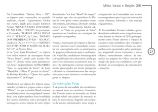 Mídias Sociais e Eleições 2010


Na Comunidade “Marina Silva – PV”,            denominado “cai fora “Brasil” de araque”.      compreensão da Comunidade nos termos
os tópicos mais comentados, no período        O usuário que não era partidário de Dil-       contemporâneos prevê que tais associações
analisado, foram: “Aquecimento Global         ma foi visto pelos outros membros como         sejam efêmeras, informais e sem maiores
não existe”, criado pelo usuário Emerson      um estranho, um intruso. De modo similar,      engajamentos.
Avelar; “QUARTA-FEIRA TEM DEBA-               tópicos como “Aquecimento Global não
TE NO UOL / FOLHA”, do participan-            existe” ou “Lula no programa de Serra”         As Comunidades Virtuais voltadas a presi-
te Fernaиdo; “MARINA APÓIA DILMA              questionavam bandeiras ou estratégias das      denciáveis analisadas neste artigo funciona-
NO 2° TURNO”, de Uzias; “DEBATE               respectivas campanhas.                         ram, durante as eleições de 2010, principal-
DOS PRESIDENCIÁVEIS – AGORA!”,                                                               mente como fóruns abertos e espaços de
criado por DU {             }; e “ADESIVE     Porém, a maior parte dos tópicos e das inte-   encontro entre partidários dos respectivos
SUA FOTO COM O NOME DA MARI-                  rações existentes nas Comunidades consis-      candidatos. Os conteúdos oficiais das cam-
NA 43”, de Marina Silva.                      tia em convergência entre os participantes.    panhas eram apropriados pelos participan-
Já na “José Serra Presidente”, os tópicos     As páginas colaboravam para a sedimenta-       tes, adquirindo novos contornos e novos        27
com maior número de mensagens foram:          ção social das candidaturas homenageadas       olhares, eventualmente críticos. As inte-
“Novo Ibope”, criado pelo usuário Dio-        e desqualificação dos adversários, ainda que   rações nas páginas do Orkut estavam em
nísio, “1º debate online entre presidenciá-   em certos momentos assumissem tom crí-         função do apoio aos candidatos, com pre-
veis hoje”, da participante MARGARIDA;        tico. Os participantes estavam majoritaria-    domínio da convergência de pensamentos
“Lula no programa de Serra”, de João;         mente preocupados em trocar percepções         e emoções.
“Datafolha : Dilma 17 pontos na frente”,      e debater os encaminhamentos das campa-
de Rodrigo Guedes; e “Quem foi expulso        nhas, os eventos eleitorais e as informações
injustamente?”, de Holger.                    gerais da disputa.

Percebemos que alguns dos tópicos causa-      Considerações Finais
vam divergência nos grupos, como o tópico     A despeito da intensidade do envolvimen-
“Dilma”, em que o usuário Brasil criticava    to pessoal entre os membros, Comunida-
a candidata petista em sua própria Comuni-    des Virtuais como as formadas no Orkut
dade. Este tópico recebeu forte hostilidade   podem refletir um padrão de interação tí-
dos outros membros, com a postagem de         pico de nossa época. Segundo um conjun-
mensagens e com a criação de outro tópico     to de autores referenciados neste artigo, a
 