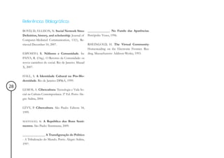 Referências Bibliográficas

     BOYD, D.; ELLISON, N. Social Network Sites: ______________ No Fundo das Aparências.
     Definition, history, and scholarship. Journal of Petrópolis: Vozes, 1996.
     Computer-Mediated Communication, 13(1), Re-
     trieved December 10, 2007.                       RHEINGOLD, H. The Virtual Community:
                                                      Homesteading on the Electronic Frontier. Rea-
     ESPOSITO, R. Niilismo e Comunidade. In: ding. Massachusetts: Addison-Wesley, 1993.
     PAIVA, R. (Org.). O Retorno da Comunidade: os
     novos caminhos do social. Rio de Janeiro: Mauad
     X, 2007.

     HALL, S. A Identidade Cultural na Pós-Mo-
     dernidade. Rio de Janeiro: DP&A, 1999.
28
     LEMOS, A. Cibercultura: Tecnologia e Vida So-
     cial na Cultura Contemporânea. 2º Ed. Porto Ale-
     gre: Sulina, 2004.

     LÉVY, P. Cibercultura. São Paulo: Editora 34,
     1999.

     MAFFESOLI, M. A República dos Bons Senti-
     mentos. São Paulo: Iluminuras, 2009.

     ______________ A Transfiguração do Político
     - A Tribalização do Mundo. Porto. Alegre: Sulina,
     1997.
 