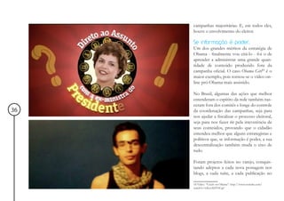 campanhas majoritárias. E, em todos eles,
     houve o envolvimento do eleitor.

     Se informação é poder        ...
     Um dos grandes méritos da estratégia de
     Obama - finalmente vou citá-lo - foi o de
     aprender a administrar uma grande quan-
     tidade de conteúdo produzido fora da
     campanha oficial. O caso Obama Girl18 é o
     maior exemplo, pois tornou-se o vídeo on-
     line pró-Obama mais assistido.

     No Brasil, algumas das ações que melhor
     entenderam o espírito da rede também nas-
     ceram fora dos comitês e longe do controle
36   da coordenação das campanhas, seja para
     nos ajudar a fiscalizar o processo eleitoral,
     seja para nos fazer rir pela irreverência de
     seus conteúdos, provando que o cidadão
     entendeu melhor que alguns estrategistas e
     políticos que, se informação é poder, a sua
     descentralização também muda o eixo de
     tudo.

     Foram projetos feitos no varejo, conquis-
     tando adeptos a cada nova postagem nos
     blogs, a cada tuíte, a cada publicação no

     18 Vídeo: “Crush on Obama”: http://www.youtube.com/
     watch?v=wKsoXHYICqU
 