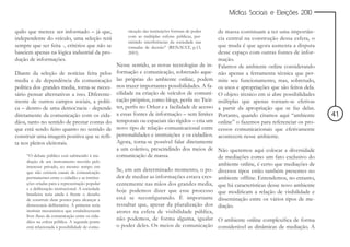 Mídias Sociais e Eleições 2010


quilo que merece ser informado – já que,               nicação das instituições formais de poder   de massa continuam a ter uma importân-
                                                       com as múltiplas esferas públicas, per-
independente do veículo, uma seleção terá                                                          cia central na construção dessa esfera, o
                                                       mitindo interferências da sociedade nas
sempre que ser feita -, critérios que não se           tomadas de decisão” (RENAULT, p.13,         que muda é que agora aumenta a disputa
baseiem apenas na lógica industrial da pro-            2003).                                      desse espaço com outras fontes de infor-
dução de informações.                                                                              mação.
                                                  Nesse sentido, as novas tecnologias de in-       Falamos de ambiente online considerando
Diante da seleção de notícias feita pelos         formação e comunicação, sobretudo aque-          não apenas a ferramenta técnica que per-
media e da dependência da comunicação             las próprias do ambiente online, podem           mite seu funcionamento, mas, sobretudo,
política dos grandes media, torna-se neces-       nos trazer importantes possibilidades. A fa-     os usos e apropriações que são feitos dela.
sário pensar alternativas a isso. Diferente-      cilidade na criação de veículos de comuni-       O objeto técnico em si abre possibilidades
mente de outros campos sociais, a políti-         cação próprios, como blogs, perfis no Twit-      múltiplas que apenas tornam-se efetivas
ca – dentro de uma democracia - depende           ter, perfis no Orkut e a facilidade de acesso    a partir da apropriação que se faz delas.
diretamente da comunicação com os cida-           a essas fontes de informação – sem limites       Portanto, quando citamos aqui “ambiente       41
dãos, tanto no sentido de prestar contas do       temporais ou espaciais tão rígidos – cria um     online” o fazemos para referenciar os pro-
que está sendo feito quanto no sentido de         novo tipo de relação comunicacional entre        cessos comunicacionais que efetivamente
construir uma imagem positiva que se refli-       personalidades e instituições e os cidadãos.     acontecem nesse ambiente.
ta nos pleitos eleitorais.                        Agora, torna-se possível falar diretamente
                                                  a um coletivo, prescindindo dos meios de Não queremos aqui colocar a diversidade
     “O debate público está submetido à me-       comunicação de massa.                         de mediações como um fato exclusivo do
     diação de um instrumento movido pelo
     interesse privado, ao mesmo tempo em
                                                                                                ambiente online, é certo que mediações de
     que não existem canais de comunicação
                                                  Se, em um determinado momento, o po- diversos tipos estão também presentes no
     permanentes entre o cidadão e as institui-   der de mediar as informações estava cres- ambiente offline. Entendemos, no entanto,
     ções criadas para a representação popular    centemente nas mãos dos grandes media, que há características desse novo ambiente
     e a deliberação institucional. A sociedade   hoje podemos dizer que esse processo que modificam a relação de visibilidade e
     brasileira teria ainda à frente o desafio
     de construir duas pontes para alcançar a     está se reconfigurando. É importante disseminação entre os vários tipos de me-
     democracia deliberativa. A primeira seria    ressaltar que, apesar da pluralização dos diação.
     instituir mecanismos que estabelecessem      atores na esfera de visibilidade pública,
     livre fluxo de comunicação entre os cida-
     dãos na esfera pública. A segunda ponte
                                                  não podemos, de forma alguma, igualar O ambiente online complexifica de forma
     está relacionada à possibilidade de comu-    o poder deles. Os meios de comunicação considerável as dinâmicas de mediação. A
 