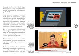 Mídias Sociais e Eleições 2010


Saatchi & Saatchi: “A nova filosofia da pu-
blicidade é que ela seja invisível. Devemos
entreter os consumidores se não queremos
perder-lhes”.

Até pouco tempo essa era uma prática uti-
lizada apenas em filmes, seriados e outros
formatos de ficção, mas também existem
outras vias para oferecer aos cidadãos infor-
mações do candidato mescladas a conteúdo             Episódio The
relevante, criando uma experiência benéfica,     Simpsons, onde o
                                                 Homer Simpsons
culminando no estreitamento do relaciona-           tenta votar em
mento entre o político e seus eleitores.          Barack Obama -                                       49
                                                 Canal Deebold08
                                                         Youtube.
Em um dos episódios da websérie Pequeño
Tirano, exposta abaixo, constata-se a utili-
zação do advertainment para transmitir aos
usuários críticas ideológicas aos excessos
do atual presidente da Venezuela.

Uma derivação do advertainment a que muitos
candidatos vêm recorrendo bastante é o ad-
vergaming na sua versão 2.0, como alguns auto-   Websérie animada
res definem.                                          que utiliza o
                                                     advertaiment
                                                        para expor
O advergaming é uma integração das mensagens         determinadas
                                                    imposições do
publicitárias a jogos online. Em um sentido      governo de Hugo
mais amplo, trata-se de uma ferramenta de        Chávez - Canal do
marketing e comunicação que serve para             Youtube Piensa
                                                      em Lentejas.
 