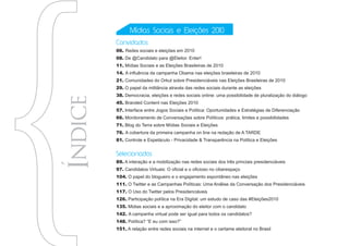 Mídias Sociais e Eleições 2010
Convidados
06. Redes sociais e eleições em 2010
08. De @Candidato para @Eleitor. Enter!
11. Mídias Sociais e as Eleições Brasileiras de 2010
14. A influência da campanha Obama nas eleições brasileiras de 2010
21. Comunidades do Orkut sobre Presidenciáveis nas Eleições Brasileiras de 2010
29. O papel da militância através das redes sociais durante as eleições
38. Democracia, eleições e redes sociais online: uma possibilidade de pluralização do diálogo
45. Branded Content nas Eleições 2010
57. Interface entre Jogos Sociais e Política: Oportunidades e Estratégias de Diferenciação
66. Monitoramento de Conversações sobre Políticos: prática, limites e possibilidades
71. Blog do Terra sobre Mídias Sociais e Eleições
76. A cobertura da primeira campanha on line na redação de A TARDE
81. Controle e Espetáculo - Privacidade & Transparência na Política e Eleições


Selecionados
89. A interação e a mobilização nas redes sociais dos três princiais presidenciáveis
97. Candidatos Virtuais: O oficial e o oficioso no ciberespaço
104. O papel do blogueiro e o engajamento espontâneo nas eleições
111. O Twitter e as Campanhas Políticas: Uma Análise da Conversação dos Presidenciáveis
117. O Uso do Twitter pelos Presidenciáveis
126. Participação política na Era Digital: um estudo de caso das #Eleições2010
135. Midias sociais e a aproximação do eleitor com o candidato
142. A campanha virtual pode ser igual para todos os candidatos?
148. Política? “E eu com isso?”
151. A relação entre redes sociais na internet e o certame eleitoral no Brasil
 