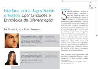 S
Interface entre Jogos Sociais
                                                                                                          Introdução
                                                                                                                    egundo Manhanelli1, técnicas de
                                                                                                                    marketing político e comunicação
e Política: Oportunidades e                                                                                         social são integradas, com o ob-
                                                                                                                    jetivo de conquistar a aprovação

Estratégias de Diferenciação
                                                                                                                    e simpatia da sociedade, construir
                                                                                                          uma imagem sólida do candidato e transmi-
                                                                                                          tir confiabilidade e segurança para a popu-
                                                                                                          lação. Contudo, conquistar a simpatia das
                                                                                                          pessoas em um mundo onde atenção é arti-
Por Marcel Ayres e Renata Cerqueira                                                                       go raro, não é algo simples - é preciso criar
                                                                                                          um ambiente favorável para a construção
                                                                                                          de laços entre políticos e eleitores. Em sin-
                                                                                                          tonia com as mudanças de comportamento
                Diretor de Planejamento da PaperCliQ | Comunicação       www.marcelayres.com
                e Estratégia Digital. Faz parte, como pesquisador, do    twitter.com/marcelayres
                                                                                                          e consumo de tecnologias e informações
                Grupo de Pesquisa em Interações, Tecnologias Digitais    www.linkedin.com/inmarcelayres   na web, estrategistas de comunicação digi-
                e Sociedade (GITS – UFBA). É co-organizador do           www.slideshare.net/ayres86
                ebook #MidiasSociais: Perspectivas, Tendências e         www.facebook.com/marcel.ayres    tal passam a ver nas mídias sociais, e em
                Reflexões. Atualmente, desenvolve uma pesquisa sobre                                      recursos como os games, meios propícios
                o Gerenciamento de Impressões na Comunicação
                Organizacional em Mídias Sociais.                                                         para uma aproximação entre internautas e
                                                                                                          políticos/candidatos, oferecendo diferen-
                                                                                                          tes atrativos, como serviço, informação,
                                                                                                          entretenimento, relacionamento etc...
                Diretora de Monitoramento e Análise da PaperCliQ,        www.renatacerqueira.com/blog
                agência de Comunicação e Estratégia Digital. É
                formada em Jornalismo, na Universidade Federal da
                                                                         www.twitter.com/renatacbc
                                                                         www.slideshare.net/renatacbc
                                                                                                          Hoje, o diálogo entre mídias sociais e ga-
                Bahia, e pós-graduada em Gestão da Comunicação           www.facebook.com/renatacbc       mes é algo que permeia diferentes setores
                Organizacional Integrada, na Escola de Administração     www.linkedin.com/in/renatacbc
                da mesma universidade. É co-organizadora do ebook
                                                                                                          do mercado, inclusive o político, gerando
                #MidiasSociais: Perspectivas, Tendências e Reflexões.
                                                                                                          1 MANHANELLI, Carlos Augusto. Eleição é Guerra.
                Palavras-chave: eleições, jogos sociais, monitoramento                                    São Paulo: Summus, 1992.
 