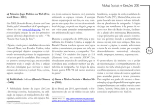 Mídias Sociais e Eleições 2010


a) Primeiro Jogo Político na Web (Ho- cos (com outdoors, banners, etc.), contudo,                         brasileiros, a equipe da então candidata do
ward Dean - 2003)                            utilizando os espaços virtuais. A compra                     Partido Verde (PV), Marina Silva, criou um
                                             desses espaços pode ser fixa, ou seja, com-                  game baseado em temas e valores defendi-
Em 2003, Gonzalo Frasca, doutor em Game pra-se um espaço fixo em um determinado                           dos na plataforma de campanha. A lógica
Studies pela Universidade de Copenhagen e local do jogo, ou pode ser alugada, paga-se                     do jogo era semelhante à de games de su-
editor do site www.ludology.org, foi res- um valor para anunciar temporariamente                          cesso nos Sites de Redes Sociais, facilitan-
ponsável pela criação de um dos primeiros em ambientes de jogos online.                                   do a adesão dos internautas. Basicamente,
games eleitorais disponíveis na web - “The                                                                o jogo propunha que cada usuário constru-
Howard Dean Game for Iowa2”.                 Durante a campanha de 2008 para a pre-                       ísse seu próprio mundo e compartilhasse
                                             sidência dos Estados Unidos, a equipe de                     causas sociais com seus amigos. Para isso,
O game, criado para o candidato democrata Barack Obama resolveu apostar nos jogos                         ao acessar a página, o usuário selecionava
Howard Dean, nos Estados Unidos, tinha online e anunciaram por quase um mês, em                           o tema de seu mundo, como, por exemplo:
como principal objetivo conquistar o elei- 10 estados americanos, a campanha “Ear-                        desenvolvimento sustentável, educação,         59
torado mostrando práticas de engajamento ly Voting”. Os usuários dos jogos da EA                          saúde, empregos, natureza, segurança etc.
cívico em prol do candidato. Para conquis- (Eletronic Arts), no console XBOX Live,
tar pontos e avançar no jogo, era necessário visualizaram anúncios do candidato, que os                  O ponto-chave da iniciativa era o poder
percorrer todo o estado de Iwoa e utilizar convidava para conhecer melhor sua pla-                       de recomendação e compartilhamento dos
diversas estratégias para recrutar o maior taforma de campanha. Ao longo da ação,                        usuários na web, afinal, para que o mundo
número de eleitores possível. Veja, a cima, foram gastos US$ 94 mil nestes anúncios                      escolhido crescesse, os internautas deveriam
alguns exemplos.                             in-game3.                                                   visitar e receber visitas de outros jogadores
                                                                                                         para acumular pontos e trocar presentes.
b) Publicidade In-Game (Barack Obama c) Game e Mídias Sociais – Marina Sil- Para ampliar seu poder de alcance e disse-
- 2008)                                       va (2010)                                                  minação, o jogo disponibilizava opções para
                                                                                                         compartilhamento em mídias sociais como
A Publicidade dentro de jogos (In-Game Já no Brasil, em 2010, aproveitando o for- Twitter, Facebook, Orkut, além de contar com
Advertising) consiste, basicamente, na utili- talecimento do uso de mídias sociais pelos conteúdos explicativos no YouTube.
zação de espaços de mídia dentro dos vide-
ogames, assim como se faz em espaços físi- 3 Fonte: Politics 2.0 - http://www.slideshare.net/tarushijio/
                                                  politics-20-a-campanha-online-de-barack-obama-em-2008
2 http://www.deanforamericagame.com/play.html
 