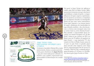 Em geral, os Jogos Sociais são aplicativos
                                                     criados para Sites de Redes Sociais (SRS),
                                                     que possuem elementos de jogos eletrônicos
                                                     e possibilitam: a criação de perfis; o compar-
                                                     tilhamento de regras e signos; a experimenta-
                                                     ção de narrativas ou recursos; a competição
                                                     por recompensas baseadas no desempenho
                                                     dentro do jogo entre outras características.
                                                     Esses jogos superam o seu sistema interno
                                                     de regras e dinâmicas; eles transbordam do
                                                     jogo, afetando, também, o dia-a-dia das pes-
                                                     soas e a forma como interagem umas com
                                                     as outras. Criam-se, assim, Sistemas Sociais4.
                                                     Para entender a expressividade dessas ini-
                                                     ciativas, em matéria divulgada na F. de São
60                                                   Paulo5, estima-se que existam, em 2011, no
                                                     Brasil, cerca de 25 milhões de jogadores de
                                                     Jogos Sociais – o que representa 73% dos
     Jogos Sociais como                              usuários de Sites de Redes Sociais acima de
     oportunidade estratégica para                   15 anos no país. Entre os grandes players
     a Política                                      deste mercado estão empresas como Zynga
     A iniciativa vinculada à Marina Silva, citada   (EUA), responsável pelos hits de sucesso no
     anteriormente, chama a atenção, particular-     Facebook, a PlayFish (UK), comprada pela gi-
     mente, para o fenômeno dos Jogos Sociais        gante dos games, a EA Games, e a Vostu (Bra-
     – que, por serem ainda pouco utilizados na      sil), famosa pelos Jogos Sociais no Orkut.
     interface com a política, representam uma
     oportunidade de diferenciação em corridas       4 Fonte: http://www.slideshare.net/tarushijio/analise-e-
     eleitorais.                                     desenvolvimento-de-jogos-sociais?from=ss_embed
                                                     5 Fonte: http://www1.folha.uol.com.br/tec/879782-games-em-
                                                     redes-sociais-giram-r-200-mi-no-brasil.shtml
 