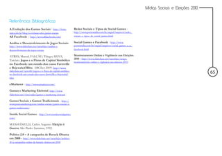 Mídias Sociais e Eleições 2010


Referências Bibliográficas

A Evolução dos Games Sociais - http://fonte.                  Redes Sociais e Tipos de Social Games -
miti.com.br/blog/a-evolucao-dos-games-sociais                 http://www.pontomidia.com.br/raquel/arquivos/redes_
All Facebook – http://www.allfacebook.com/                    sociais_e_tipos_de_social_games.html

Análise e Desenvolvimento de Jogos Sociais:                   Social Games e Facebook - http://www.
http://www.slideshare.net/tarushijio/analise-e-               pontomidia.com.br/raquel/arquivos/social_games_e_o_
desenvolvimento-de-jogos-sociais                              facebook.html

AYRES, Marcel; FALCÃO, Thiago; SILVA,                         Monitoramento Online e Vigilância nas Eleições
                                                              2010 - http://www.slideshare.net/tarushijio/artigo-
Tarcízio. Jogos e o Fluxo de Capital Simbólico
                                                              monitoramento-online-e-vigilancia-nas-eleicoes-2010
no Facebook: um estudo dos casos Farmville
e Bejeweled Blitz. ABCiber 2009: http://www.
slideshare.net/ayres86/jogos-e-o-fluxo-de-capital-simblico-
no-facebook-um-estudo-dos-casos-farmville-e-bejeweled-
                                                                                                                                                     65
blitz

eMarketer - http://www.emarketer.com/

Games e Marketing Eleitoral: http://www.
slideshare.net/vincevader/games-e-marketing-eleitoral

Games Sociais x Games Tradicionais - http://
www.pontomarketing.com/midias-sociais/games-sociais-x-
games-tradicionais/

Inside Social Games - http://www.insidesocialgames.
com/

MANHANELLI, Carlos Augusto. Eleição é
Guerra. São Paulo: Summus, 1992.

Politics 2.0 – A campanha de Barack Obama
em 2008 - http://www.slideshare.net/tarushijio/politics-
20-a-campanha-online-de-barack-obama-em-2008
 