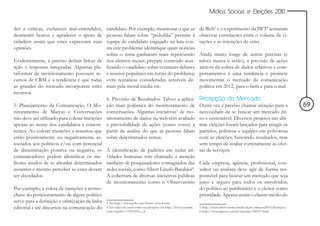 Mídias Sociais e Eleições 2010


der a críticas, esclarecer mal-entendidos,     candidato. Por exemplo, monitorar o que as                       da Web5 e o experimento da JWT6 tentaram
desmentir boatos e agradecer o apoio de        pessoas falam sobre “pedofilia” permite à                        observar correlações entre o volume de ci-
cidadãos assim que estes expressam suas        equipe de candidato engajado na luta con-                        tações e as intenções de voto.
opiniões.                                      tra este problema: identifique quais notícias
                                               sobre o tema ganharam mais repercussão                           Ainda muito longe de serem precisas (e
Evidentemente, é preciso definir linhas de     nos últimos meses; prepare conteúdo atua-                        talvez nunca o serão), a previsão de ações
ação e respostas integradas. Algumas pla-      lizando o candidato sobre eventuais debates                      através da coleta de dados relativos a com-
taformas de monitoramento possuem re-          e anseios populares em torno do problema;                        portamentos é uma tendência e promete
cursos de CRM e a tendência é que todas        evite temáticas consideradas sensíveis de-                       movimentar o mercado da comunicação
as grandes do mercado incorporem estes         mais pela moral média etc.                                       política em 2012, para o bem e para o mal.
recursos.
                                               6. Previsão de Resultados. Talvez a aplica-  Recepção do Mercado
5. Planejamento da Comunicação. O Mo-          ção mais polêmica do monitoramento de        Outra vez é preciso chamar atenção para a                                            69
nitoramento de Marcas e Conversações           conversações. Algumas iniciativas3 de mo-    necessidade de se buscar um mercado éti-
não deve ser utilizado para coletar menções    nitoramento de dados na web têm avaliado     co e sustentável. Diversos projetos nas últi-
apenas ao nome dos candidatos e concor-        a previsibilidade de ações (como votos) a    mas eleições foram lançados para atingir os
rentes. Ao coletar menções a assuntos que      partir da análise do que as pessoas falam    partidos, políticos e equipes em polvorosa
estão positivamente ou negativamente as-       sobre determinados temas.                    com as eleições, buscando resultados, mas
sociados aos políticos e/ou com potencial                                                   sem tempo de avaliar corretamente as ofer-
de disseminação positiva ou negativa, os       A identificação de padrões em todas ati- tas de serviços.
comunicadores podem identificar os me-         vidades humanas tem chamado a atenção
lhores modos de se abordar determinados        também de pesquisadores consagrados das Cada empresa, agência, profissional, con-
assuntos e mesmo perceber se estes devem       redes sociais, como Albert László-Barabási4. sultor ou analista deve agir de forma res-
ser abordados.                                 A cobertura de diversas iniciativas públicas ponsável para buscar um mercado que seja
                                               de monitoramento como o Observatório justo e seguro para todos os envolvidos,
Por exemplo, a coleta de menções a termo-                                                   do político ao publicitário e o eleitor como
chave do posicionamento de algum político                                                   prioridade. Apenas assim o cliente médio do
serve para a definição e otimização da linha   3 Ver http://www.psfk.com/future-of-real-time
editorial e até discursos na comunicação do    4 Ver vídeo do autor sobre sua pesquisa em http://www.youtube.   5 http://www.observatorio.inweb.org.br/eleicoes2010/destaques/
                                               com/watch?v=7YFNf1ix_yY                                          6 http://www.adnews.com.br/internet/109107.html
 