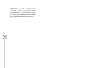 setor político que, com o passar dos anos,
     estará cada vez mais digital, vai realizar seu
     trabalho eleitoral e, principalmente o polí-
     tico, pensando, entendendo e aproveitando
     as possibilidades da inteligência coletiva.




70
 