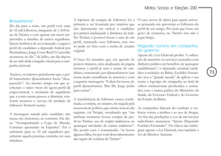 Mídias Sociais e Eleições 2010


@naoehamor                                       A hipótese da compra de followers foi a         O caso serviu de alerta para quem estives-
Do dia para a noite, um perfil com mais          primeira a ser levantada por tuiteiros que      se pensando em aproveitar os followers do
de 32 mil followers, integrante de 1.364 lis-    não demoraram em criticar o candidato           perfil de um amigo. Por mais que fosse um
tas de Twitter e com apenas um tweet sur-        por prática inadequada à dinâmica da rede.      gesto de consenso, no Twitter isso não é
preendeu a timeline de tantos seguidores.        No Twitter, é possível trocar o user de um      jogar limpo.
Quem lembrava de ter começado a seguir o         perfil, mantendo seus followers, mas isso
perfil do candidato a deputado federal por       só pode ser feito com a senha do usuário        Pegando carona em campanha
Pernambuco, Jorge Corte Real? O episódio         original.                                       do governo
aconteceu no dia 7 de Julho, um dia depois                                                       Apesar de a Lei Eleitoral proibir “a utiliza-
de ter sido dada a largada oficial para a cam-   O buzz foi tamanho que, em questão de           ção de materiais ou serviços custeados com
panha eleitoral.                                 poucos minutos, uma atualização de página       dinheiro público em benefício de quaisquer
                                                 mostrou o perfil já sem o avatar do can-        candidaturas”, o deputado estadual candi-
Atentos, os tuiteiros perceberam que o per-      didato, renomeado por @naoehamorr (um           dato à reeleição na Bahia, Euclides Fernan-     73
fil humorístico @naoehamor havia “desa-          nome muito semelhante ao anterior) e com        des teve a “grande sacada” de aplicar o seu
parecido”. Ao mesmo tempo em que re-             a seguinte mensagem: “A ideia foi nossa, do     nome e logotipo de campanha ao final de
ceberam o único tweet do agora perfil @          perfil @naoehamor. Mas Dr. Jorge pediu          vídeos institucionais produzidos e assina-
jorgecortereal, o montante de seguidores         para retirar”.                                  dos com a marca gráfica do Ministério da
que a conta reunia passou a diminuir, con-                                                       Saúde, do Governo Federal e do Governo
forme mostrou o serviço de medição de A transferência de followers estava confir-                do Estado da Bahia.
followers TwitterCounter.                       mada; a compra, no entanto, foi negada pela
                                                assessoria do político, que emitiu nota no dia   As campanhas falavam do combate à vio-
A mensagem tuitada pelo candidato não seguinte, via Twitpic, ressaltando que “em                 lência contra a mulher e ao uso de drogas.
trazia viés eleitoreiro, ao contrário. Ele dis- nenhum momento houve compra de per-              Ao fim das produções a voz de um locutor
se: “Acompanhando a Copa do Mundo. fil no Twitter, uso de scripts maliciosos ou                  radiofônico anunciava: “Apoio: Deputado
Continuo apostando na Espanha”. Foi o quaisquer atividades de caráter malicioso”.                Euclides Fernandes”. Os vídeos não infrin-
suficiente para os 32 mil seguidores per- De acordo com o comunicado, “se houve                  giam apenas a Lei Eleitoral, mas também a
ceberem aquela presença estranha em suas alguma falha, foi por total desconhecimento             Lei de Direitos Autorais.
timelines.                                      das regras de conduta do Twitter”.
 