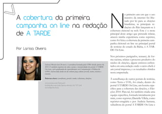N
                                                                                                                  o primeiro ano em que o uso
A cobertura da primeira                                                                                           massivo da internet foi libe-
                                                                                                                  rado por lei para as eleições

campanha on line na redação                                                                                       brasileiras, as principais re-
                                                                                                                  dações do País lançaram-se à
                                                                                                    cobertura eleitoral na web. Este é o mote
de A TARDE                                                                                          principal deste artigo que pretende relatar,
                                                                                                    através minha experiência como repórter,
                                                                                                    como foi feita a cobertura da primeira cam-
                                                                                                    panha eleitoral on line no principal portal
                                                                                                    de notícias do estado da Bahia, o A TAR-
Por Larissa Oliveira                                                                                DE On Line.

                                                                                                    Nos próximos parágrafos, tentarei, de for-
                                                                                                    ma sucinta, relatar o processo produtivo do
                                                                                                    núcleo de eleições, alguns entraves enfren-
                   Larissa Oliveira tem 24 anos e é jornalista formada pela UFBA desde janeiro de
                   2010. É também repórter de redes sociais e interatividade do portal A TARDE      tados em uma redação onde o carro-chefe é
                   On Line e pós-graduanda da especialização em Comunicação e Política da           um jornal impresso, e os resultados obtidos
                   UFBA. Interessada ainda em de cultura pop, cultura juvenil, teatro, música e
                   cinema.
                                                                                                    nesta empreitada.

                   Palavras-chave: jornalismo, portal a tarde, cobertura, eleições.                 À semelhança de outros portais de notícias,
                   www.twitter.com/larissaolv                                                       como Terra e UOL, foi criado, dentro do
                   br.linkedin.com/pub/larissa-oliveira/2a/727/a64                                  portal A TARDE On Line, um hotsite espe-
                   www.blip.fm/leury
                                                                                                    cífico para a cobertura das eleições, o Elei-
                                                                                                    ções 2010. Para tal, foi também criada uma
                                                                                                    equipe específica, formada inicialmente por
                                                                                                    mim, como repórter, Danielle Villela, como
                                                                                                    repórter-estagiária e por Andreia Santana,
                                                                                                    subeditora do portal A TARDE On Line e
 