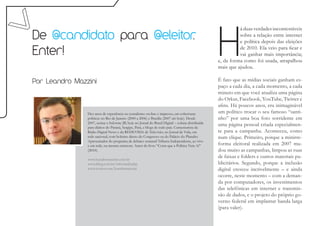 H
                                                                                                             á duas verdades incontestáveis
De @candidato para @eleitor
                          .                                                                                  sobre a relação entre internet
                                                                                                             e política depois das eleições

Enter!                                                                                                       de 2010. Ela veio para ficar e
                                                                                                             vai ganhar mais importância;
                                                                                                   e, da forma como foi usada, atrapalhou
                                                                                                   mais que ajudou.

Por Leandro Mazzini                                                                                É fato que as mídias sociais ganham es-
                                                                                                   paço a cada dia, a cada momento, a cada
                                                                                                   minuto em que você atualiza uma página
                                                                                                   do Orkut, Facebook, YouTube, Twitter e
                                                                                                   afins. Há poucos anos, era inimaginável
                Dez anos de experiência no jornalismo on-line e impresso, em coberturas            um político trocar o seu famoso “santi-
                políticas no Rio de Janeiro (2000 a 2006) e Brasília (2007 até hoje). Desde        nho” por uma boa foto sorridente em
                2007, assina o Informe JB, hoje no Jornal do Brasil Digital – coluna distribuída
                para diários do Paraná, Sergipe, Pará, e blogs de todo país. Comentarista da
                                                                                                   uma página pessoal criada especialmen-
                Rádio Digital News e da REDEVIDA de Televisão, no Jornal da Vida, em               te para a campanha. Aconteceu, como
                rede nacional, com boletins direto do Congresso ou do Palácio do Planalto.         num clique. Primeiro, porque a minirre-
                Apresentador do programa de debates semanal Tribuna Independente, ao vivo
                e em rede, na mesma emissora. Autor do livro “Corra que a Política Vem Aí”         forma eleitoral realizada em 2007 mu-
                (2010).                                                                            dou muito as campanhas, limpou as ruas
                www.leandromazzini.com.br
                                                                                                   de faixas e folders e outros materiais pu-
                www.jblog.com.br/informejb.php                                                     blicitários. Segundo, porque a inclusão
                www.twitter.com/leandromazzini                                                     digital cresceu incrivelmente – e ainda
                                                                                                   ocorre, neste momento – com a deman-
                                                                                                   da por computadores, os investimentos
                                                                                                   das telefônicas em internet e transmis-
                                                                                                   são de dados, e o projeto do próprio go-
                                                                                                   verno federal em implantar banda larga
                                                                                                   (para valer).
 